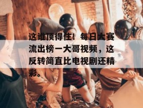 这谁顶得住！每日大赛流出榜一大哥视频，这反转简直比电视剧还精彩。