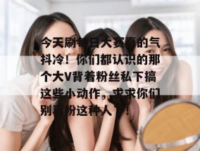 今天刷每日大赛真的气抖冷！你们都认识的那个大V背着粉丝私下搞这些小动作，求求你们别再粉这种人了！