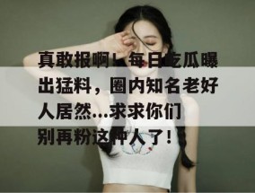 真敢报啊！每日吃瓜曝出猛料，圈内知名老好人居然...求求你们别再粉这种人了！