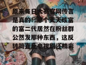 原来每日大赛官网传言是真的！那个天天炫富的富二代居然在粉丝群公然发那种东西，这反转简直比电视剧还精彩。