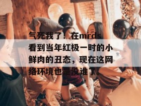 气死我了！在mrds看到当年红极一时的小鲜肉的丑态，现在这网络环境也是没谁了。