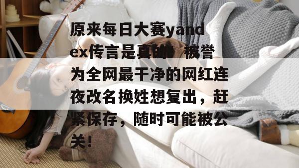 原来每日大赛yandex传言是真的！被誉为全网最干净的网红连夜改名换姓想复出，赶紧保存，随时可能被公关！