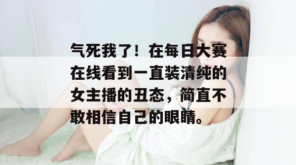 气死我了！在每日大赛在线看到一直装清纯的女主播的丑态，简直不敢相信自己的眼睛。