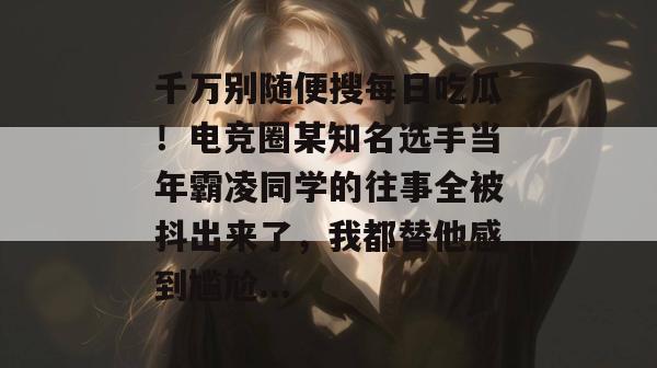 千万别随便搜每日吃瓜！电竞圈某知名选手当年霸凌同学的往事全被抖出来了，我都替他感到尴尬...