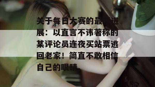 关于每日大赛的最新进展：以直言不讳著称的某评论员连夜买站票逃回老家！简直不敢相信自己的眼睛。