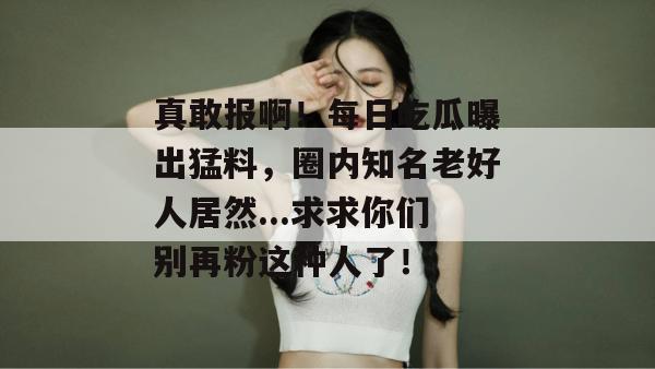 真敢报啊!每日吃瓜曝出猛料,圈内知名老好人居然...求求你们别再粉这种人了! 第1张 真敢报啊!每日吃瓜曝出猛料,圈内知名老好人居然...求求你们别再粉这种人了! 第1张