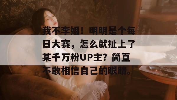 我不李姐！明明是个每日大赛，怎么就扯上了某千万粉UP主？简直不敢相信自己的眼睛。  第1张