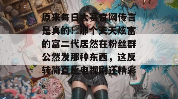 原来每日大赛官网传言是真的！那个天天炫富的富二代居然在粉丝群公然发那种东西，这反转简直比电视剧还精彩。  第1张