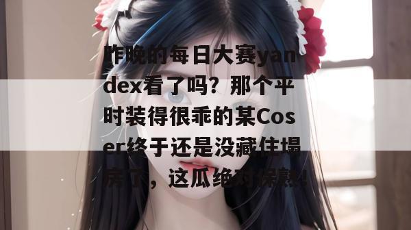 昨晚的每日大赛yandex看了吗？那个平时装得很乖的某Coser终于还是没藏住塌房了，这瓜绝对保熟！  第1张