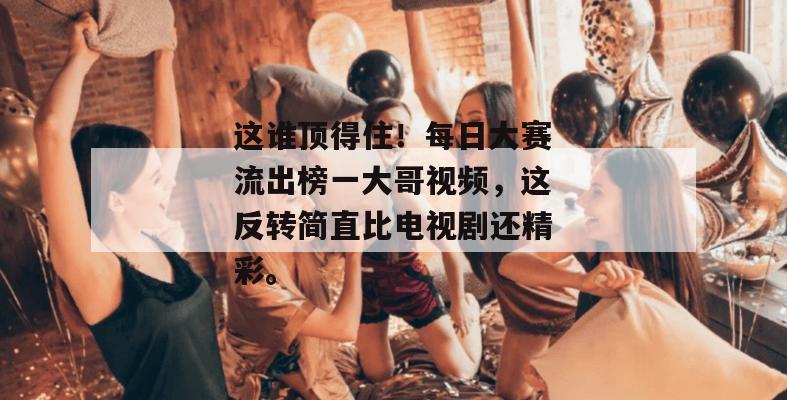 这谁顶得住!每日大赛流出榜一大哥视频,这反转简直比电视剧还精彩。 第1张 这谁顶得住!每日大赛流出榜一大哥视频,这反转简直比电视剧还精彩。 第1张