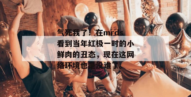 气死我了！在mrds看到当年红极一时的小鲜肉的丑态，现在这网络环境也是没谁了。  第1张